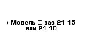  › Модель ­ ваз 21 15 или 21 10